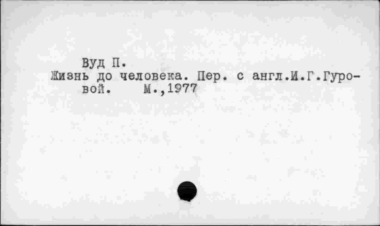 ﻿вуд п.
Жизнь до человека. Пер. с англ.И.Г.Гуровой. М.,1977